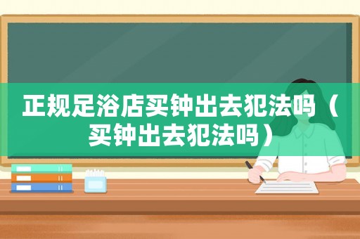 正規(guī)足浴店買鐘出去犯法嗎（買鐘出去犯法嗎）