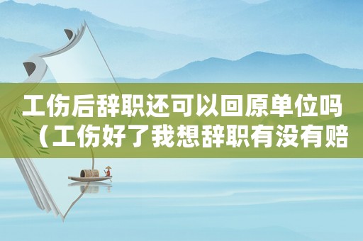 工傷后辭職還可以回原單位嗎（工傷好了我想辭職有沒有賠償）