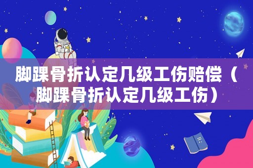 腳踝骨折認(rèn)定幾級(jí)工傷賠償（腳踝骨折認(rèn)定幾級(jí)工傷）