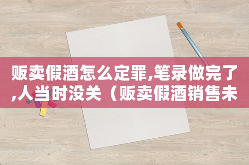 販賣假酒怎么定罪,筆錄做完了,人當時沒關（販賣假酒銷售未遂怎么定罪）