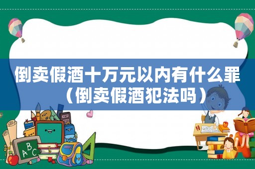 倒賣假酒十萬元以內有什么罪（倒賣假酒犯法嗎）