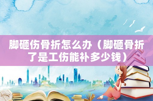 腳砸傷骨折怎么辦（腳砸骨折了是工傷能補多少錢）