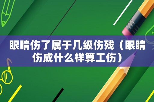 眼睛傷了屬于幾級傷殘（眼睛傷成什么樣算工傷）