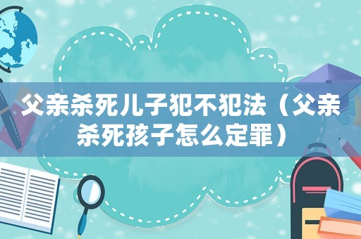 父親殺死兒子犯不犯法（父親殺死孩子怎么定罪）