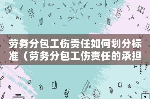 勞務分包工傷責任如何劃分標準（勞務分包工傷責任的承擔責任）