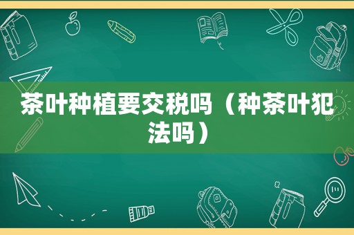 茶葉種植要交稅嗎（種茶葉犯法嗎）