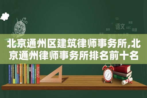 北京通州區建筑律師事務所,北京通州律師事務所排名前十名
