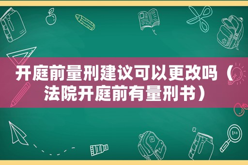 開庭前量刑建議可以更改嗎（法院開庭前有量刑書）