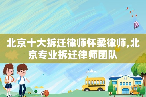 北京十大拆遷律師懷柔律師,北京專業拆遷律師團隊