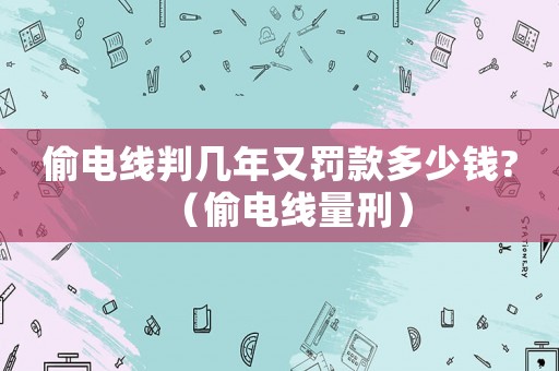 偷電線判幾年又罰款多少錢?（偷電線量刑）