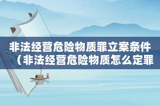 非法經營危險物質罪立案條件（非法經營危險物質怎么定罪）
