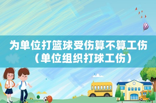 為單位打籃球受傷算不算工傷（單位組織打球工傷）