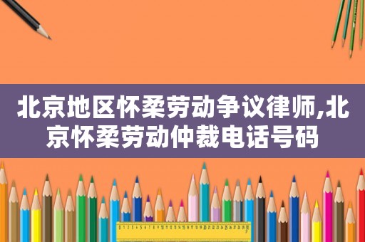 北京地區(qū)懷柔勞動爭議律師,北京懷柔勞動仲裁電話號碼