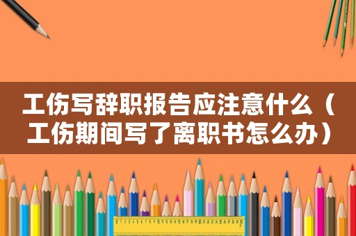 工傷寫辭職報(bào)告應(yīng)注意什么（工傷期間寫了離職書怎么辦）