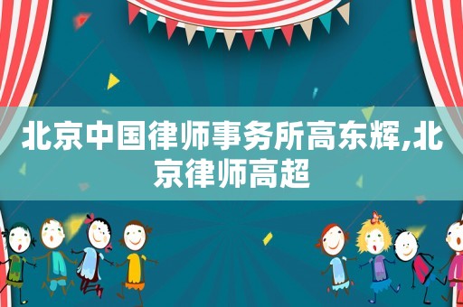 北京中國律師事務所高東輝,北京律師高超