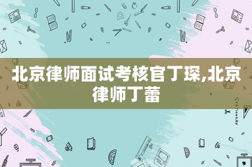 北京律師面試考核官丁琛,北京律師丁蕾
