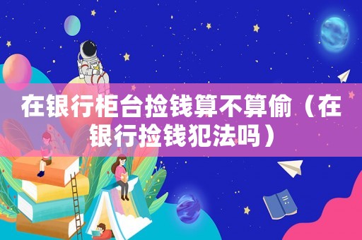 在銀行柜臺撿錢算不算偷（在銀行撿錢犯法嗎）