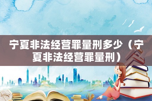 寧夏非法經(jīng)營(yíng)罪量刑多少（寧夏非法經(jīng)營(yíng)罪量刑）