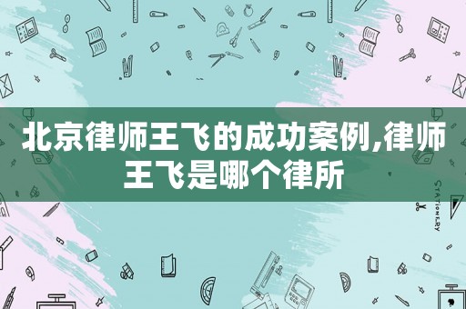 北京律師王飛的成功案例,律師王飛是哪個律所