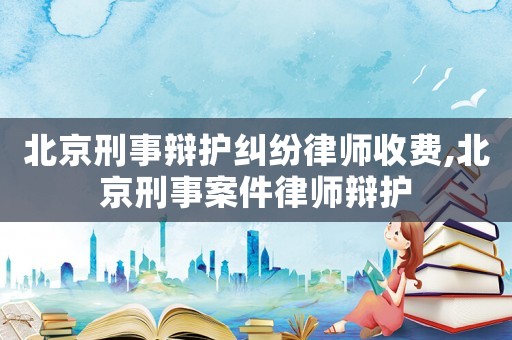 北京刑事辯護糾紛律師收費,北京刑事案件律師辯護