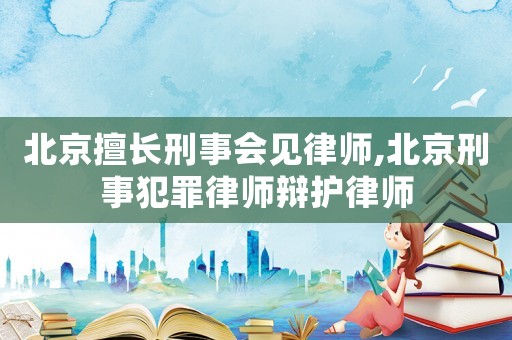 北京擅長刑事會見律師,北京刑事犯罪律師辯護律師