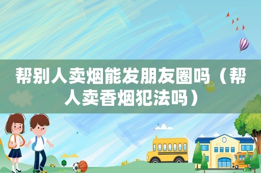 幫別人賣煙能發朋友圈嗎（幫人賣香煙犯法嗎）