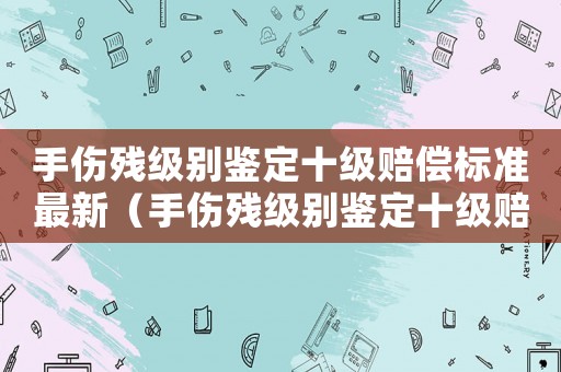 手傷殘級別鑒定十級賠償標準最新（手傷殘級別鑒定十級賠償標準）