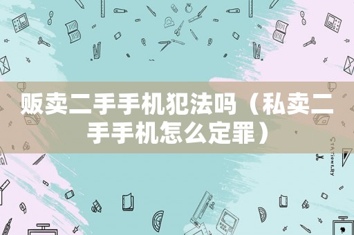 販賣二手手機犯法嗎（私賣二手手機怎么定罪）