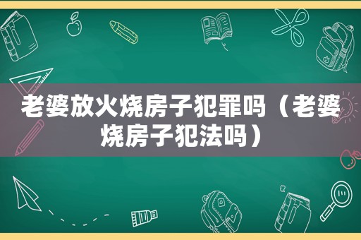 老婆放火燒房子犯罪嗎（老婆燒房子犯法嗎）