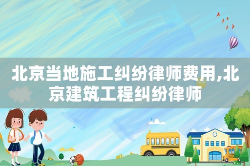 北京當地施工糾紛律師費用,北京建筑工程糾紛律師