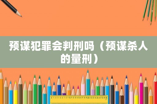 預(yù)謀犯罪會(huì)判刑嗎（預(yù)謀殺人的量刑）