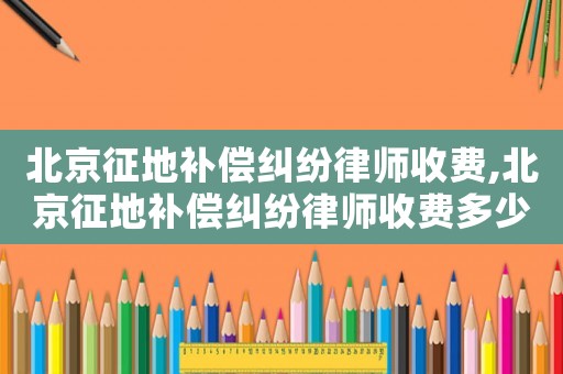 北京征地補償糾紛律師收費,北京征地補償糾紛律師收費多少