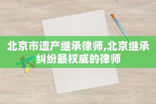 北京市遺產(chǎn)繼承律師,北京繼承糾紛最權(quán)威的律師