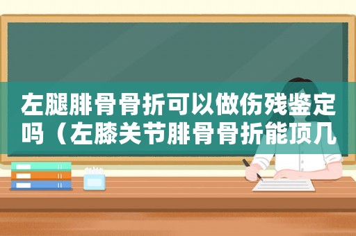 左腿腓骨骨折可以做傷殘鑒定嗎（左膝關(guān)節(jié)腓骨骨折能頂幾級工傷）