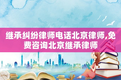 繼承糾紛律師電話北京律師,免費(fèi)咨詢北京繼承律師