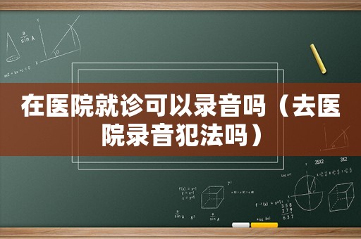 在醫(yī)院就診可以錄音嗎（去醫(yī)院錄音犯法嗎）