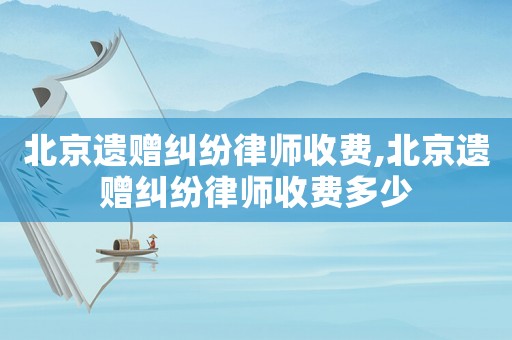 北京遺贈糾紛律師收費,北京遺贈糾紛律師收費多少