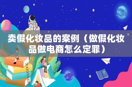 賣假化妝品的案例（做假化妝品做電商怎么定罪）