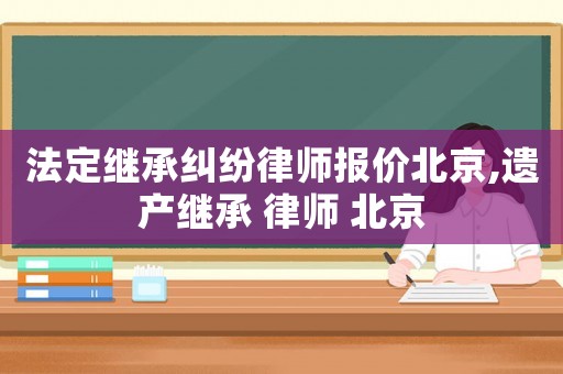 法定繼承糾紛律師報價北京,遺產繼承 律師 北京