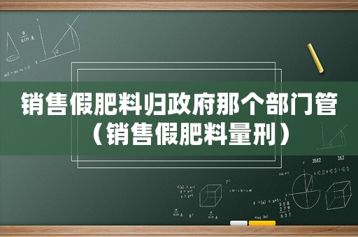 銷售假肥料歸政府那個部門管（銷售假肥料量刑）