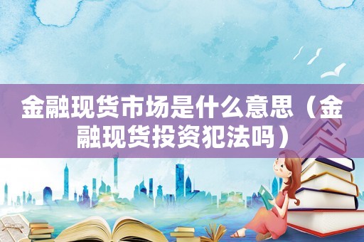 金融現(xiàn)貨市場是什么意思（金融現(xiàn)貨投資犯法嗎）