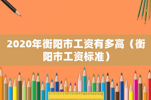 2020年衡陽市工資有多高（衡陽市工資標準）