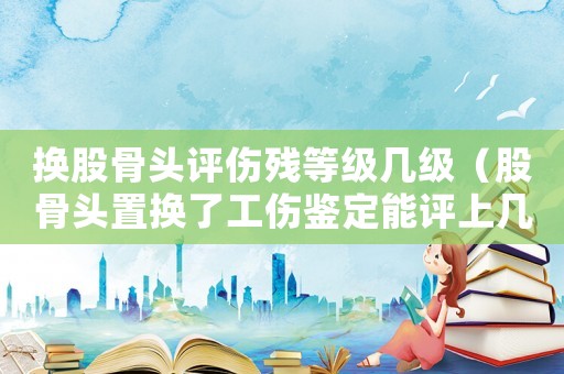 換股骨頭評傷殘等級幾級（股骨頭置換了工傷鑒定能評上幾級傷殘）