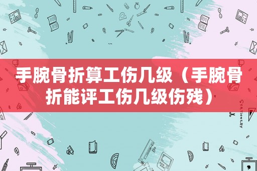 手腕骨折算工傷幾級（手腕骨折能評工傷幾級傷殘）