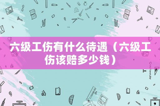 六級工傷有什么待遇（六級工傷該賠多少錢）