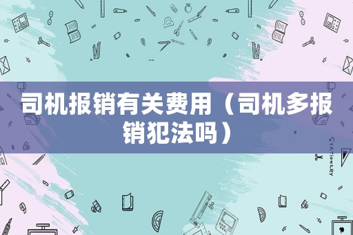 司機(jī)報(bào)銷(xiāo)有關(guān)費(fèi)用（司機(jī)多報(bào)銷(xiāo)犯法嗎）
