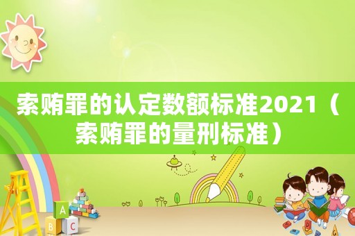 索賄罪的認(rèn)定數(shù)額標(biāo)準(zhǔn)2021（索賄罪的量刑標(biāo)準(zhǔn)）