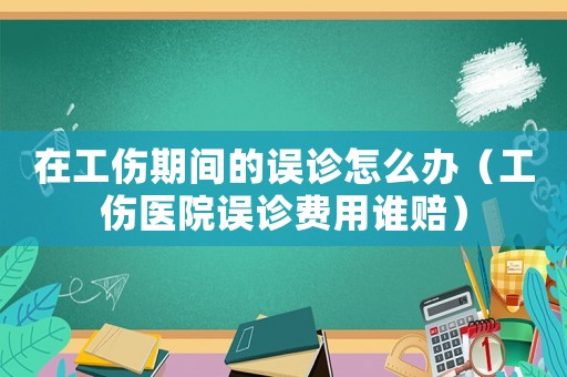 在工傷期間的誤診怎么辦（工傷醫(yī)院誤診費(fèi)用誰(shuí)賠）