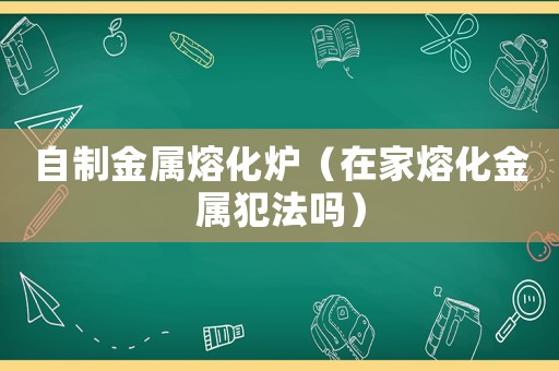 自制金屬熔化爐（在家熔化金屬犯法嗎）
