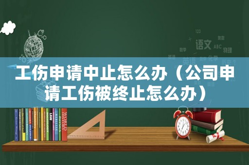 工傷申請中止怎么辦（公司申請工傷被終止怎么辦）